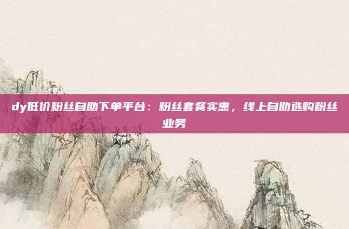 dy低价粉丝自助下单平台：粉丝套餐实惠，线上自助选购粉丝业务