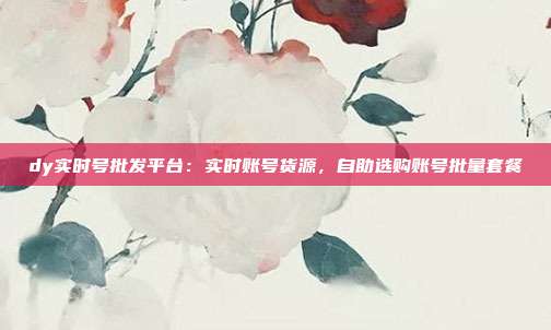 dy实时号批发平台：实时账号货源，自助选购账号批量套餐