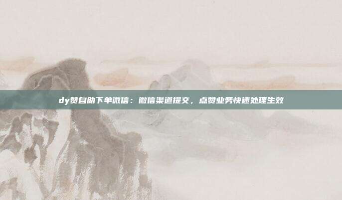 dy赞自助下单微信：微信渠道提交，点赞业务快速处理生效