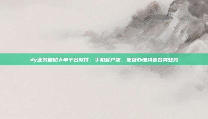 dy业务自助下单平台软件：手机客户端，便捷办理抖音各类业务