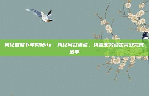 网红自助下单网站dy:网红同款渠道,抖音业务稳定高效完成出单