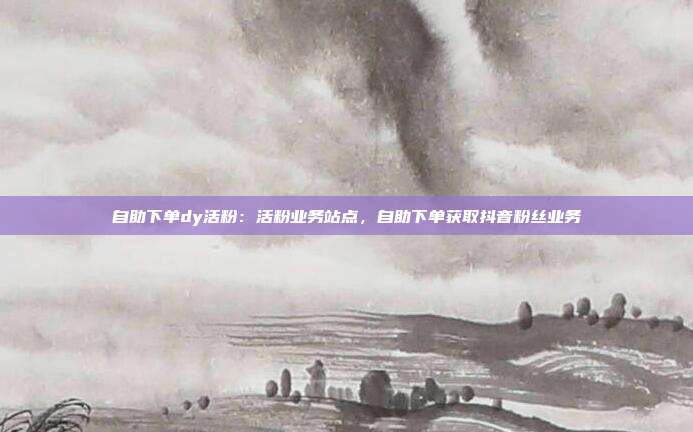 自助下单dy活粉:活粉业务站点,自助下单获取抖音粉丝业务