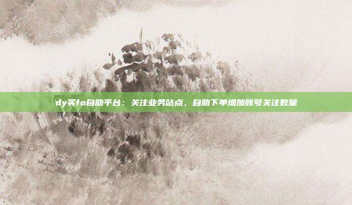 dy买fo自助平台:关注业务站点,自助下单增加账号关注数量