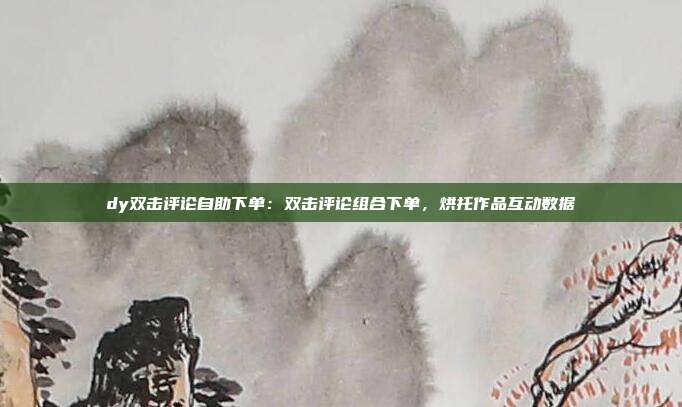dy双击评论自助下单:双击评论组合下单,烘托作品互动数据