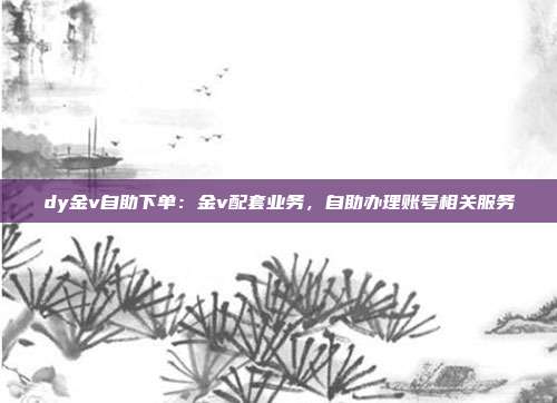dy金v自助下单：金v配套业务，自助办理账号相关服务