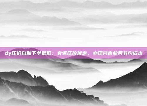 dy压价自助下单最低:套餐压价优惠,办理抖音业务节约成本
