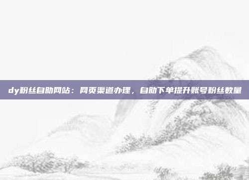 dy粉丝自助网站：网页渠道办理，自助下单提升账号粉丝数量