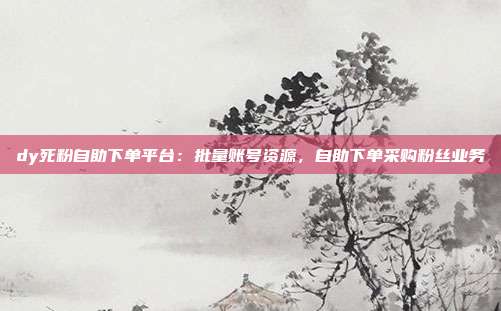 dy死粉自助下单平台：批量账号资源，自助下单采购粉丝业务