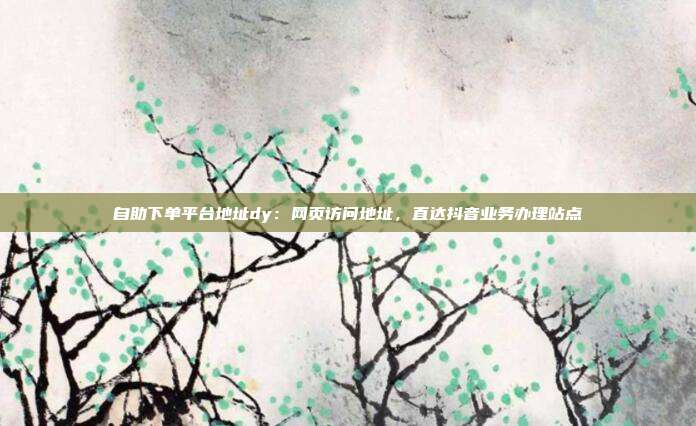 自助下单平台地址dy:网页访问地址,直达抖音业务办理站点