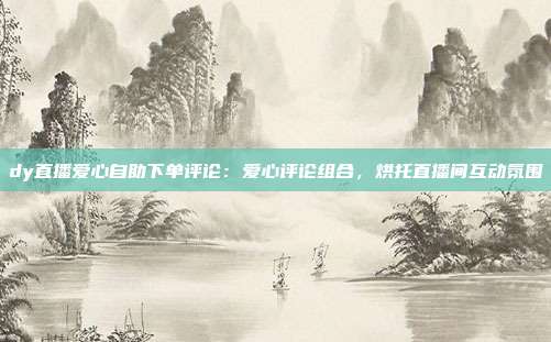 dy直播爱心自助下单评论：爱心评论组合，烘托直播间互动氛围