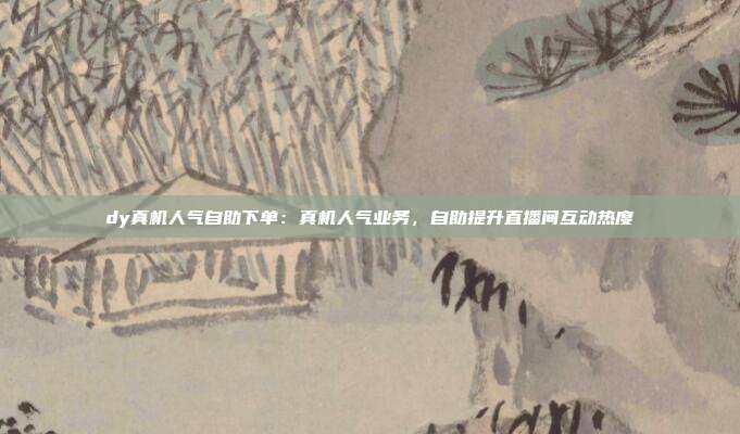 dy真机人气自助下单：真机人气业务，自助提升直播间互动热度