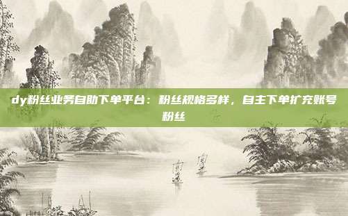 dy粉丝业务自助下单平台：粉丝规格多样，自主下单扩充账号粉丝
