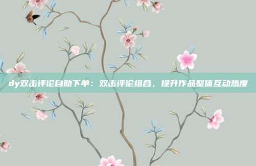 dy双击评论自助下单：双击评论组合，提升作品整体互动热度