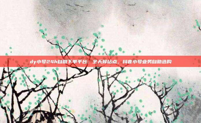 dy小号24h自助下单平台：全天候站点，抖音小号业务自助选购