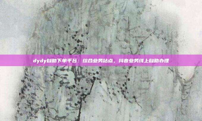 dydy自助下单平台:综合业务站点,抖音业务线上自助办理