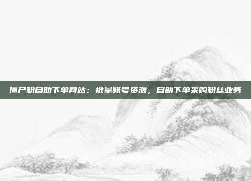 僵尸粉自助下单网站：批量账号资源，自助下单采购粉丝业务