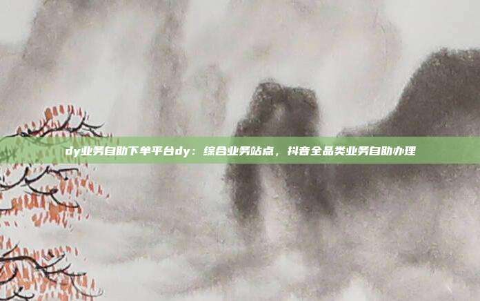 dy业务自助下单平台dy：综合业务站点，抖音全品类业务自助办理