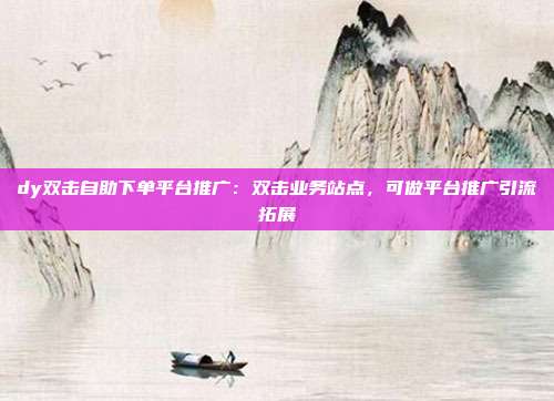 dy双击自助下单平台推广:双击业务站点,可做平台推广引流拓展