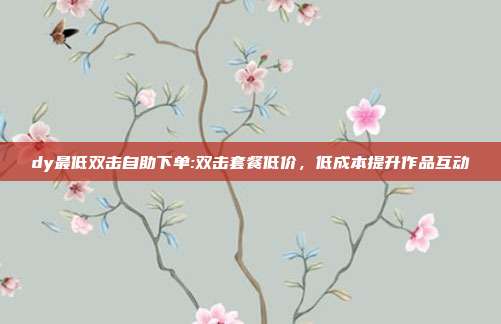 dy最低双击自助下单:双击套餐低价，低成本提升作品互动