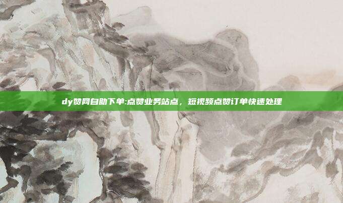 dy赞网自助下单:点赞业务站点，短视频点赞订单快速处理
