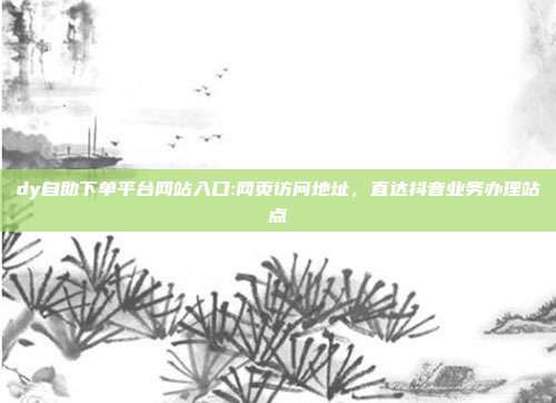 dy自助下单平台网站入口:网页访问地址,直达抖音业务办理站点