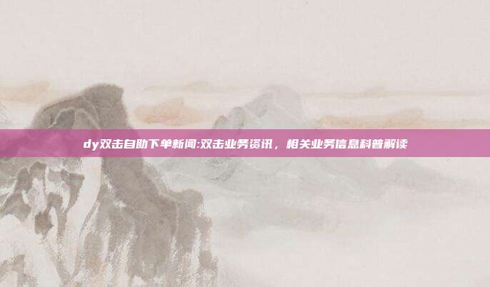 dy双击自助下单新闻:双击业务资讯，相关业务信息科普解读