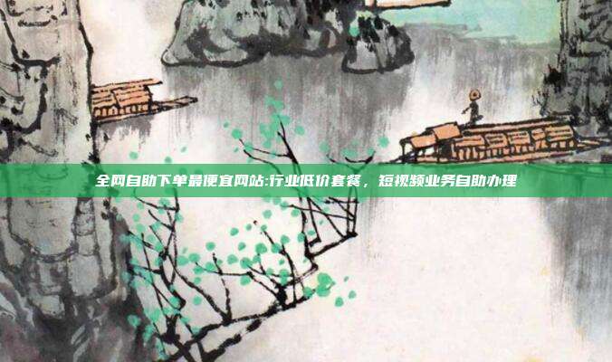 全网自助下单最便宜网站:行业低价套餐，短视频业务自助办理