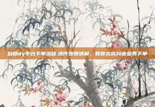自助dy平台下单流程:操作步骤讲解,教你完成抖音业务下单