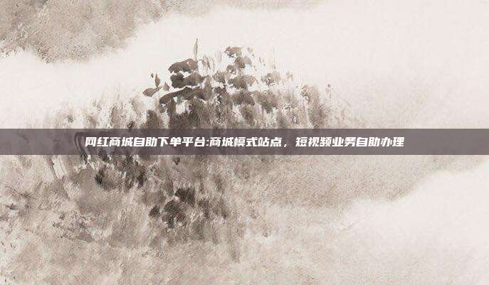 网红商城自助下单平台:商城模式站点，短视频业务自助办理
