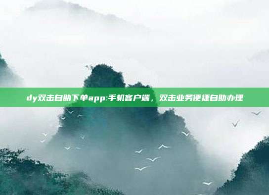 dy双击自助下单app:手机客户端，双击业务便捷自助办理