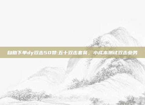 自助下单dy双击50赞:五十双击套餐，小成本测试双击业务