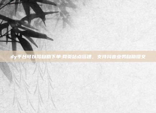 dy平台可以写自助下单:网页站点搭建,支持抖音业务自助提交