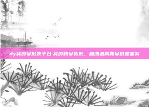 dy实时号批发平台:实时账号货源，自助选购账号批量套餐