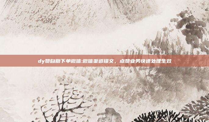 dy赞自助下单微信:微信渠道提交,点赞业务快速处理生效
