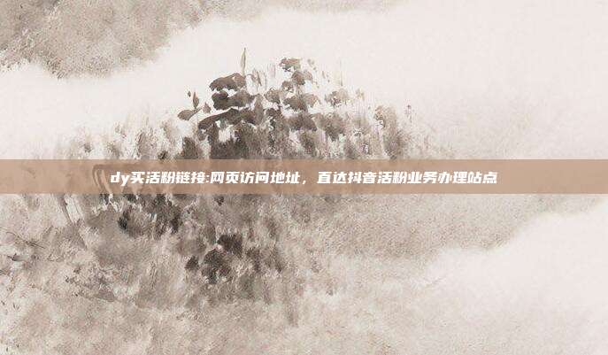 dy买活粉链接:网页访问地址，直达抖音活粉业务办理站点