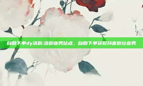 自助下单dy活粉:活粉业务站点，自助下单获取抖音粉丝业务