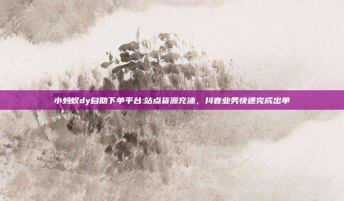小蚂蚁dy自助下单平台:站点货源充沛,抖音业务快速完成出单