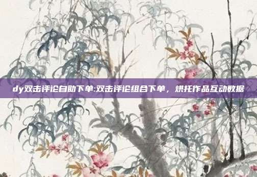 dy双击评论自助下单:双击评论组合下单,烘托作品互动数据