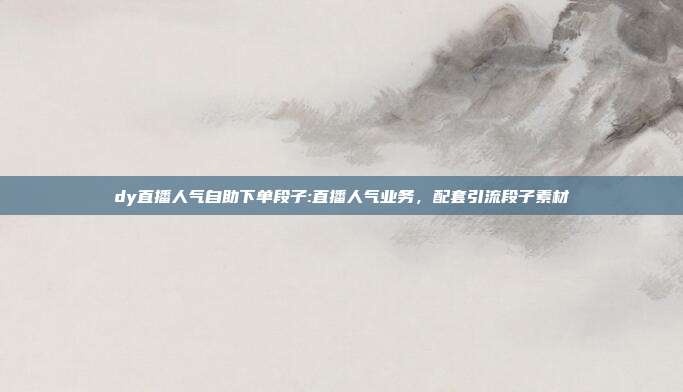 dy直播人气自助下单段子:直播人气业务，配套引流段子素材