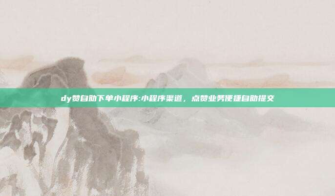 dy赞自助下单小程序:小程序渠道，点赞业务便捷自助提交