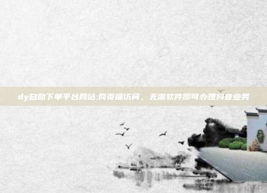 dy自助下单平台网站:网页端访问，无需软件即可办理抖音业务
