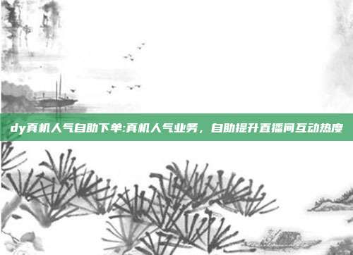 dy真机人气自助下单:真机人气业务，自助提升直播间互动热度