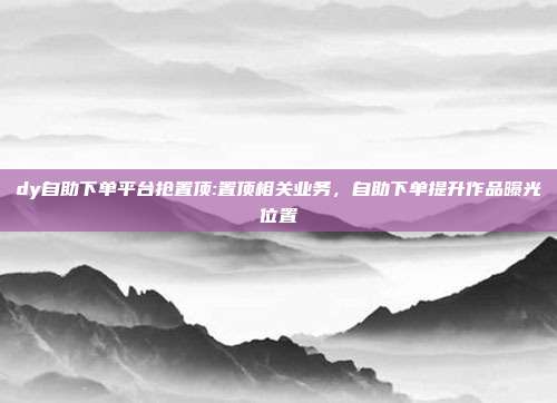 dy自助下单平台抢置顶:置顶相关业务，自助下单提升作品曝光位置