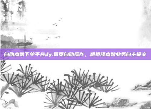 自助点赞下单平台dy:网页自助操作,短视频点赞业务自主提交