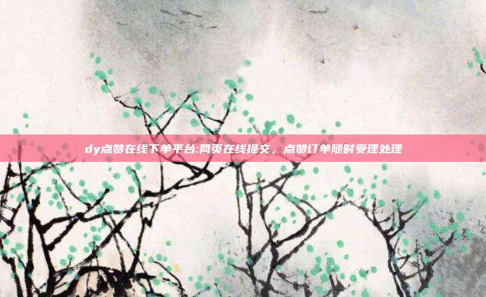 dy点赞在线下单平台:网页在线提交，点赞订单随时受理处理