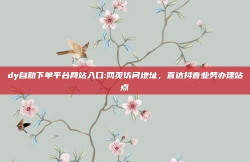 dy自助下单平台网站入口:网页访问地址,直达抖音业务办理站点