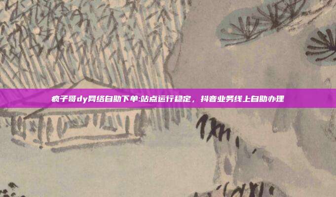 疯子哥dy网络自助下单:站点运行稳定，抖音业务线上自助办理