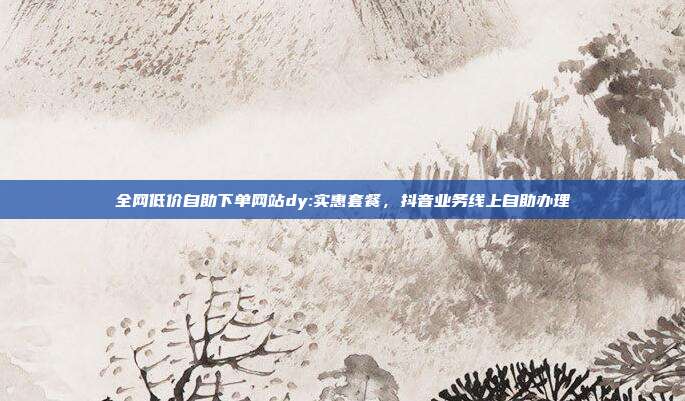 全网低价自助下单网站dy:实惠套餐,抖音业务线上自助办理