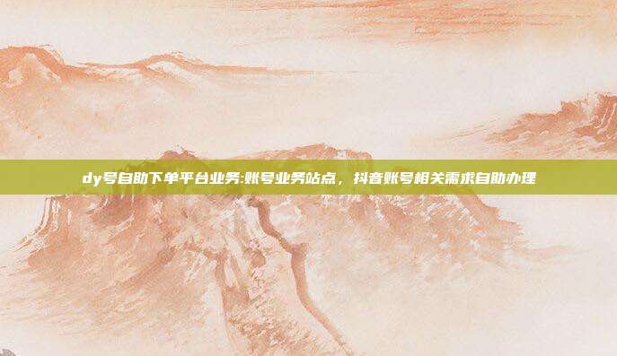 dy号自助下单平台业务:账号业务站点，抖音账号相关需求自助办理