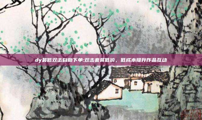 dy最低双击自助下单:双击套餐低价，低成本提升作品互动
